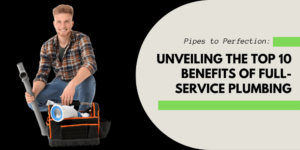 Pipes to Perfection: Unveiling the Top 10 Benefits of Full Service Plumbing